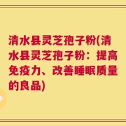 清水县灵芝孢子粉(清水县灵芝孢子粉：提高免疫力、改善睡眠质量的良品)