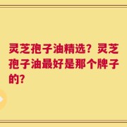 灵芝孢子油精选？灵芝孢子油最好是那个牌子的？