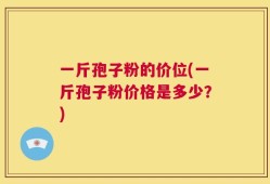 一斤孢子粉的价位(一斤孢子粉价格是多少？)