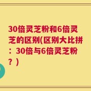 30倍灵芝粉和6倍灵芝的区别(区别大比拼：30倍与6倍灵芝粉？)