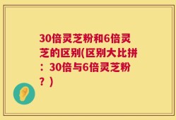 30倍灵芝粉和6倍灵芝的区别(区别大比拼：30倍与6倍灵芝粉？)