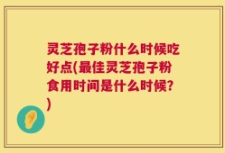 灵芝孢子粉什么时候吃好点(最佳灵芝孢子粉食用时间是什么时候？)