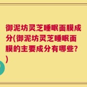 御泥坊灵芝睡眠面膜成分(御泥坊灵芝睡眠面膜的主要成分有哪些？)
