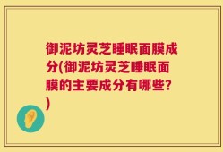 御泥坊灵芝睡眠面膜成分(御泥坊灵芝睡眠面膜的主要成分有哪些？)