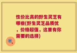 性价比高的野生灵芝有哪些(野生灵芝品质优，价格超值，这里有你需要的选择)