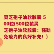 灵芝孢子油软胶囊 500粒(500粒装灵芝孢子油软胶囊：强劲免疫力的良好补充！)