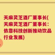 天麻灵芝酒厂董事长(天麻灵芝酒厂董事长：依靠科技创新推动饮品行业发展)