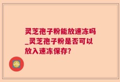 灵芝孢子粉能放速冻吗_灵芝孢子粉是否可以放入速冻保存？