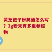 灵芝孢子粉英语怎么写？1g粉末有多重参照物