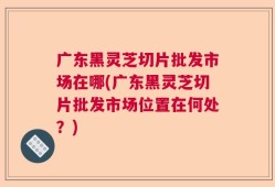 广东黑灵芝切片批发市场在哪(广东黑灵芝切片批发市场位置在何处？)