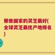 那些国家的灵芝最好(全球灵芝最优产地排名)