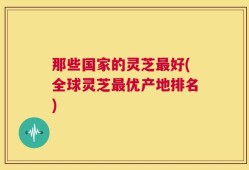 那些国家的灵芝最好(全球灵芝最优产地排名)