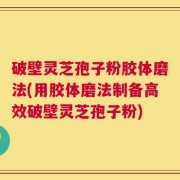 破壁灵芝孢子粉胶体磨法(用胶体磨法制备高效破壁灵芝孢子粉)