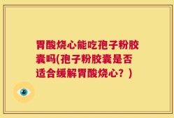 胃酸烧心能吃孢子粉胶囊吗(孢子粉胶囊是否适合缓解胃酸烧心？)