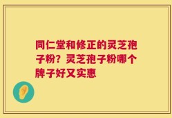 同仁堂和修正的灵芝孢子粉？灵芝孢子粉哪个牌子好又实惠
