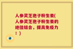 人参灵芝孢子粉生姜(人参灵芝孢子粉生姜的绝佳组合，提高免疫力！)