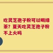 吃灵芝孢子粉可以喝绿茶？夏天吃灵芝孢子粉不上火吗