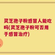 灵芝孢子粉感冒人能吃吗(灵芝孢子粉可否用于感冒治疗)