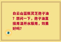 白云山蓝瓶灵芝孢子油？想问一下，孢子油直接用温开水服用，效果好吗？