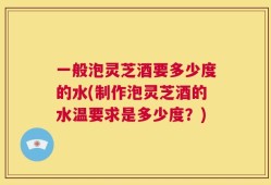 一般泡灵芝酒要多少度的水(制作泡灵芝酒的水温要求是多少度？)