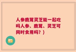人参鹿茸灵芝能一起吃吗人参、鹿茸、灵芝可同时食用吗？)