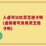 人虚可以吃灵芝孢子粉(虚弱者可食用灵芝孢子粉)