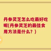 丹参灵芝怎么吃最好吃呢(丹参灵芝的最佳食用方法是什么？)