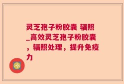 灵芝孢子粉胶囊 辐照_高效灵芝孢子粉胶囊，辐照处理，提升免疫力