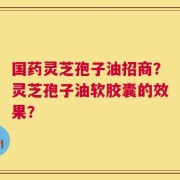国药灵芝孢子油招商？灵芝孢子油软胶囊的效果？