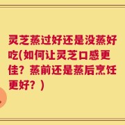 灵芝蒸过好还是没蒸好吃(如何让灵芝口感更佳？蒸前还是蒸后烹饪更好？)