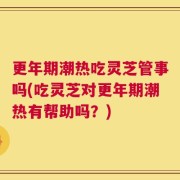 更年期潮热吃灵芝管事吗(吃灵芝对更年期潮热有帮助吗？)