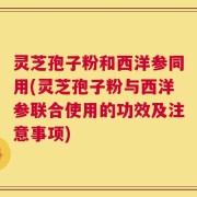 灵芝孢子粉和西洋参同用(灵芝孢子粉与西洋参联合使用的功效及注意事项)