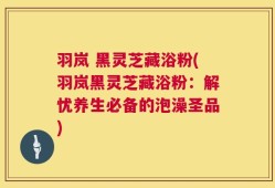 羽岚 黑灵芝藏浴粉(羽岚黑灵芝藏浴粉：解忧养生必备的泡澡圣品)