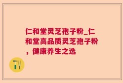 仁和堂灵芝孢子粉_仁和堂高品质灵芝孢子粉，健康养生之选