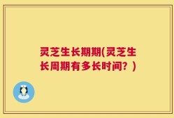 灵芝生长期期(灵芝生长周期有多长时间？)