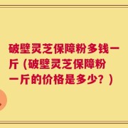破壁灵芝保障粉多钱一斤 (破壁灵芝保障粉一斤的价格是多少？)