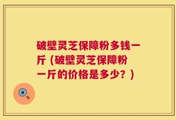 破壁灵芝保障粉多钱一斤 (破壁灵芝保障粉一斤的价格是多少？)