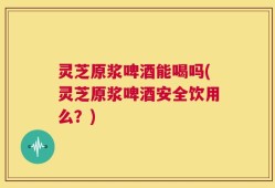 灵芝原浆啤酒能喝吗(灵芝原浆啤酒安全饮用么？)