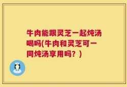 牛肉能跟灵芝一起炖汤喝吗(牛肉和灵芝可一同炖汤享用吗？)