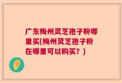 广东梅州灵芝孢子粉哪里买(梅州灵芝孢子粉在哪里可以购买？)