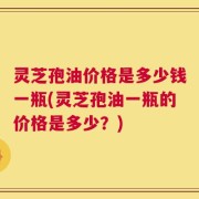 灵芝孢油价格是多少钱一瓶(灵芝孢油一瓶的价格是多少？)