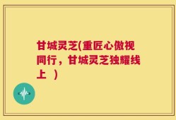 甘城灵芝(重匠心傲视同行，甘城灵芝独耀线上  )
