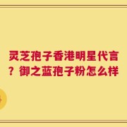 灵芝孢子香港明星代言？御之蓝孢子粉怎么样