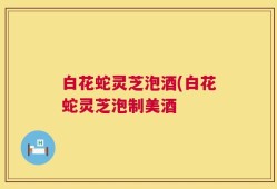 白花蛇灵芝泡酒(白花蛇灵芝泡制美酒