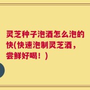 灵芝种子泡酒怎么泡的快(快速泡制灵芝酒，尝鲜好喝！)