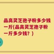 品高灵芝孢子粉多少钱一斤(品高灵芝孢子粉一斤多少钱？)