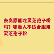 去高原能吃灵芝孢子粉吗？哪类人不适合服用灵芝孢子粉