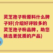 灵芝孢子粉原料什么牌子好(介绍好评较多的灵芝孢子粉品牌，助您挑选更优质的产品)