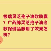 极瑞灵芝孢子油砍胶囊？广药牌灵芝孢子油这款保健品服用了效果怎样？