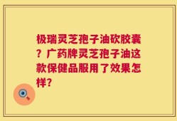 极瑞灵芝孢子油砍胶囊？广药牌灵芝孢子油这款保健品服用了效果怎样？